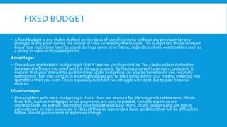FIXED BUDGET
 A fixed budget is one that is drafted on the basis of specific criteria without any provision for any
changes at any point during the period of time covered by the budget. The budget lets those involved
know how much they have to spend during a given time frame, regardless of any eventualities such as
a slump in sales or increased profits.
Advantages
 One advantage to static budgeting is that it teaches you to prioritize. You create a clear distinction
between the things you need and the things you want. By forcing yourself to remain consistent, it
ensures that your bills will be paid on time. Static budgeting can also be beneficial if you regularly
spend more than you bring in. It essentially allows you to start living within your means, meaning you
spend less than you earn. This is especially helpful if you struggle with debt due to past financial
choices.
Disadvantages
 One problem with static budgeting is that it does not account for life's unpredictable events. While
fixed bills, such as mortgages or car payments, are easy to predict, variable expenses are
unpredictable. As a result, exceeding your budget will cause stress. Static budgets also are not an
accurate way to track expenses. In fact, all they do is provide a basic guideline that will be difficult to
follow, should your income or expenses change.

 