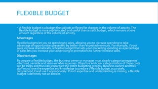 FLEXIBLE BUDGET
 A flexible budget is a budget that adjusts or flexes for changes in the volume of activity. The
flexible budget is more sophisticated and useful than a static budget, which remains at one
amount regardless of the volume of activity.
Advantages
Flexible budgets let you tie spending to sales, allowing you to increase spending to take
advantage of opportunities presented by better-than-expected revenues. For example, if your
sales increase dramatically, a flexible budget that sets your marketing spending as a percentage
of sales lets you increase your advertising or promotions to further increase sales.
Disadvantages
To prepare a flexible budget, the business owner or manager must clearly categorize expenses
into fixed, variable and semi-variable expenses. Objective and clear categorization of these costs
can be tricky and thus can jeopardize the entire budgeting process. Business owners and their
staff must have the expertise and knowledge to prepare a flexible budget accurately,
comprehend it and use it appropriately. If such expertise and understanding is missing, a flexible
budget is definitely not an answer.

 