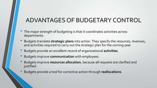 ADVANTAGES OF BUDGETARY CONTROL
•

•
•
•
•
•

The major strength of budgeting is that it coordinates activities across
departments.
Budgets translate strategic plans into action. They specify the resources, revenues,
and activities required to carry out the strategic plan for the coming year.
Budgets provide an excellent record of organizational activities.
Budgets improve communication with employees.
Budgets improve resources allocation, because all requests are clarified and
justified.
Budgets provide a tool for corrective action through reallocations.

 