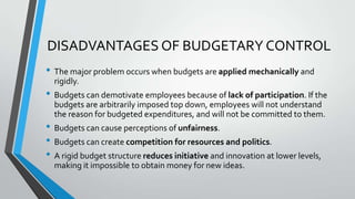 DISADVANTAGES OF BUDGETARY CONTROL
• The major problem occurs when budgets are applied mechanically and
rigidly.

• Budgets can demotivate employees because of lack of participation. If the
budgets are arbitrarily imposed top down, employees will not understand
the reason for budgeted expenditures, and will not be committed to them.

• Budgets can cause perceptions of unfairness.
• Budgets can create competition for resources and politics.
• A rigid budget structure reduces initiative and innovation at lower levels,
making it impossible to obtain money for new ideas.

 