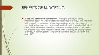 BENEFITS OF BUDGETING
 Gives you control over your money – A budget is a way of being
intentional about the way you spend and save your money. It is said that
with budgeting, you control your money and not your money controls
you. Budgeting saves you the stress of suddenly having to adjust to lack of
funds because you did not initially plan how to spend them. It also helps
you decide if you want to sacrifice short term spending like buying coffee
everyday in exchange for a long term benefit like a cruise vacation or a
new HDTV.

 