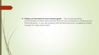  Keeps you focused on your money goals – You avoid spending
unnecessarily on items and services that do not contribute to attaining your
financial goals. If you are working with limited resources, budgeting makes
it easier to make ends meet.

 