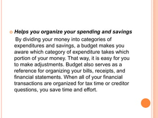  Helps you organize your spending and savings
By dividing your money into categories of
expenditures and savings, a budget makes you
aware which category of expenditure takes which
portion of your money. That way, it is easy for you
to make adjustments. Budget also serves as a
reference for organizing your bills, receipts, and
financial statements. When all of your financial
transactions are organized for tax time or creditor
questions, you save time and effort.
 