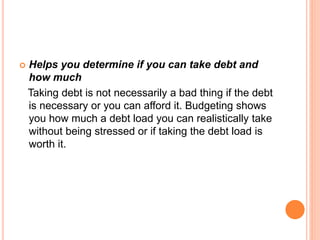  Helps you determine if you can take debt and
how much
Taking debt is not necessarily a bad thing if the debt
is necessary or you can afford it. Budgeting shows
you how much a debt load you can realistically take
without being stressed or if taking the debt load is
worth it.
 