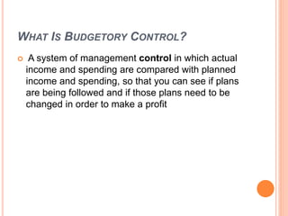 WHAT IS BUDGETORY CONTROL?
 A system of management control in which actual
income and spending are compared with planned
income and spending, so that you can see if plans
are being followed and if those plans need to be
changed in order to make a profit
 