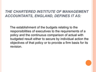 THE CHARTERED INSTITUTE OF MANAGEMENT
ACCOUNTANTS, ENGLAND, DEFINES IT AS:
The establishment of the budgets relating to the
responsibilities of executives to the requirements of a
policy and the continuous comparison of actual with
budgeted result either to secure by individual action the
objectives of that policy or to provide a firm basis for its
revision.
 
