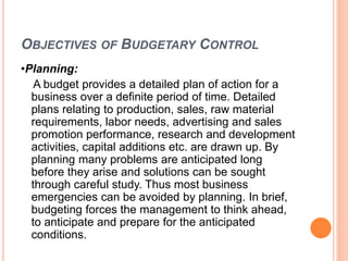 OBJECTIVES OF BUDGETARY CONTROL
•Planning:
A budget provides a detailed plan of action for a
business over a definite period of time. Detailed
plans relating to production, sales, raw material
requirements, labor needs, advertising and sales
promotion performance, research and development
activities, capital additions etc. are drawn up. By
planning many problems are anticipated long
before they arise and solutions can be sought
through careful study. Thus most business
emergencies can be avoided by planning. In brief,
budgeting forces the management to think ahead,
to anticipate and prepare for the anticipated
conditions.
 