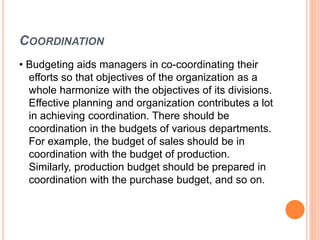 COORDINATION
• Budgeting aids managers in co-coordinating their
efforts so that objectives of the organization as a
whole harmonize with the objectives of its divisions.
Effective planning and organization contributes a lot
in achieving coordination. There should be
coordination in the budgets of various departments.
For example, the budget of sales should be in
coordination with the budget of production.
Similarly, production budget should be prepared in
coordination with the purchase budget, and so on.
 