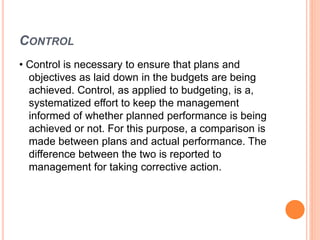 CONTROL
• Control is necessary to ensure that plans and
objectives as laid down in the budgets are being
achieved. Control, as applied to budgeting, is a,
systematized effort to keep the management
informed of whether planned performance is being
achieved or not. For this purpose, a comparison is
made between plans and actual performance. The
difference between the two is reported to
management for taking corrective action.
 