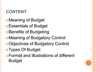 CONTENT
Meaning of Budget
Essentials of Budget
Benefits of Budgeting
Meaning of Budgetory Control
Objectives of Budgetory Control
Types Of Budget
Format and Illustrations of different
Budget
 