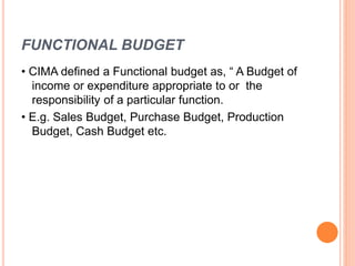 FUNCTIONAL BUDGET
• CIMA defined a Functional budget as, “ A Budget of
income or expenditure appropriate to or the
responsibility of a particular function.
• E.g. Sales Budget, Purchase Budget, Production
Budget, Cash Budget etc.
 