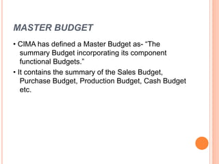 MASTER BUDGET
• CIMA has defined a Master Budget as- “The
summary Budget incorporating its component
functional Budgets.”
• It contains the summary of the Sales Budget,
Purchase Budget, Production Budget, Cash Budget
etc.
 