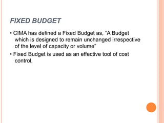 FIXED BUDGET
• CIMA has defined a Fixed Budget as, “A Budget
which is designed to remain unchanged irrespective
of the level of capacity or volume”
• Fixed Budget is used as an effective tool of cost
control,
 