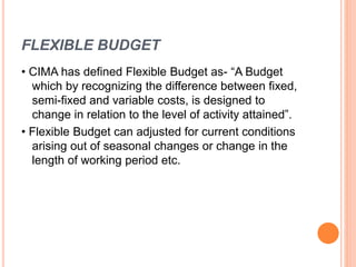 FLEXIBLE BUDGET
• CIMA has defined Flexible Budget as- “A Budget
which by recognizing the difference between fixed,
semi-fixed and variable costs, is designed to
change in relation to the level of activity attained”.
• Flexible Budget can adjusted for current conditions
arising out of seasonal changes or change in the
length of working period etc.
 