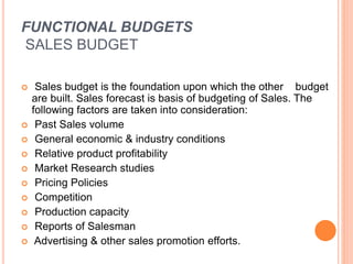 FUNCTIONAL BUDGETS
SALES BUDGET
 Sales budget is the foundation upon which the other budget
are built. Sales forecast is basis of budgeting of Sales. The
following factors are taken into consideration:
 Past Sales volume
 General economic & industry conditions
 Relative product profitability
 Market Research studies
 Pricing Policies
 Competition
 Production capacity
 Reports of Salesman
 Advertising & other sales promotion efforts.
 