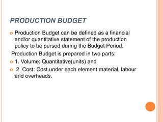 PRODUCTION BUDGET
 Production Budget can be defined as a financial
and/or quantitative statement of the production
policy to be pursed during the Budget Period.
Production Budget is prepared in two parts:
 1. Volume: Quantitative(units) and
 2. Cost: Cost under each element material, labour
and overheads.
 