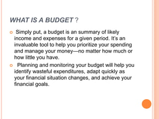WHAT IS A BUDGET ?
 Simply put, a budget is an summary of likely
income and expenses for a given period. It’s an
invaluable tool to help you prioritize your spending
and manage your money—no matter how much or
how little you have.
 Planning and monitoring your budget will help you
identify wasteful expenditures, adapt quickly as
your financial situation changes, and achieve your
financial goals.
 