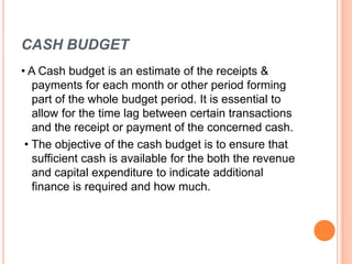 CASH BUDGET
• A Cash budget is an estimate of the receipts &
payments for each month or other period forming
part of the whole budget period. It is essential to
allow for the time lag between certain transactions
and the receipt or payment of the concerned cash.
• The objective of the cash budget is to ensure that
sufficient cash is available for the both the revenue
and capital expenditure to indicate additional
finance is required and how much.
 