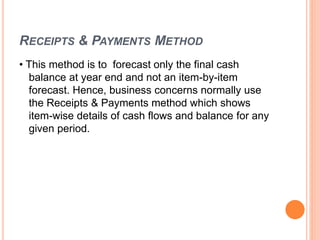 RECEIPTS & PAYMENTS METHOD
• This method is to forecast only the final cash
balance at year end and not an item-by-item
forecast. Hence, business concerns normally use
the Receipts & Payments method which shows
item-wise details of cash flows and balance for any
given period.
 