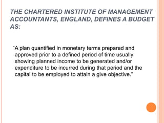 THE CHARTERED INSTITUTE OF MANAGEMENT
ACCOUNTANTS, ENGLAND, DEFINES A BUDGET
AS:
“A plan quantified in monetary terms prepared and
approved prior to a defined period of time usually
showing planned income to be generated and/or
expenditure to be incurred during that period and the
capital to be employed to attain a give objective.”
 