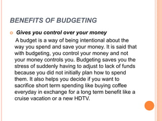 BENEFITS OF BUDGETING
 Gives you control over your money
A budget is a way of being intentional about the
way you spend and save your money. It is said that
with budgeting, you control your money and not
your money controls you. Budgeting saves you the
stress of suddenly having to adjust to lack of funds
because you did not initially plan how to spend
them. It also helps you decide if you want to
sacrifice short term spending like buying coffee
everyday in exchange for a long term benefit like a
cruise vacation or a new HDTV.
 