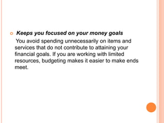  Keeps you focused on your money goals
You avoid spending unnecessarily on items and
services that do not contribute to attaining your
financial goals. If you are working with limited
resources, budgeting makes it easier to make ends
meet.
 