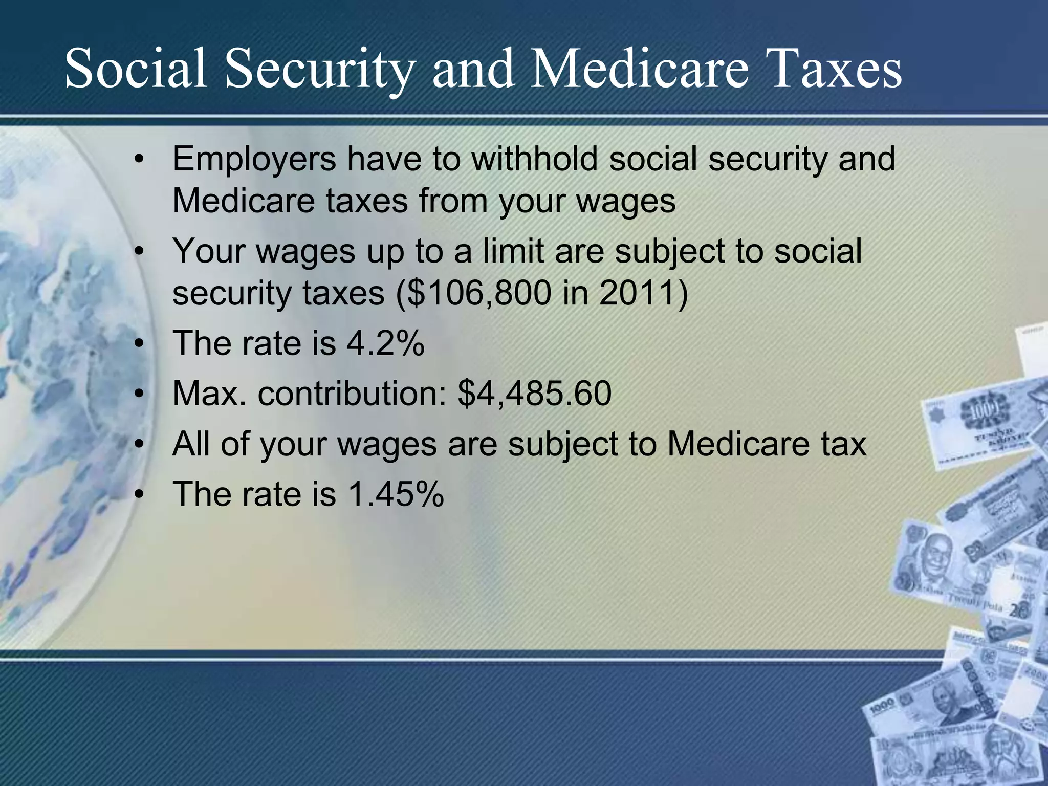 Social Security and Medicare TaxesEmployers have to withhold social security and Medicare taxes from your wagesYour wages up to a limit are subject to social security taxes ($106,800 in 2011)The rate is 4.2% Max. contribution: $4,485.60All of your wages are subject to Medicare taxThe rate is 1.45%