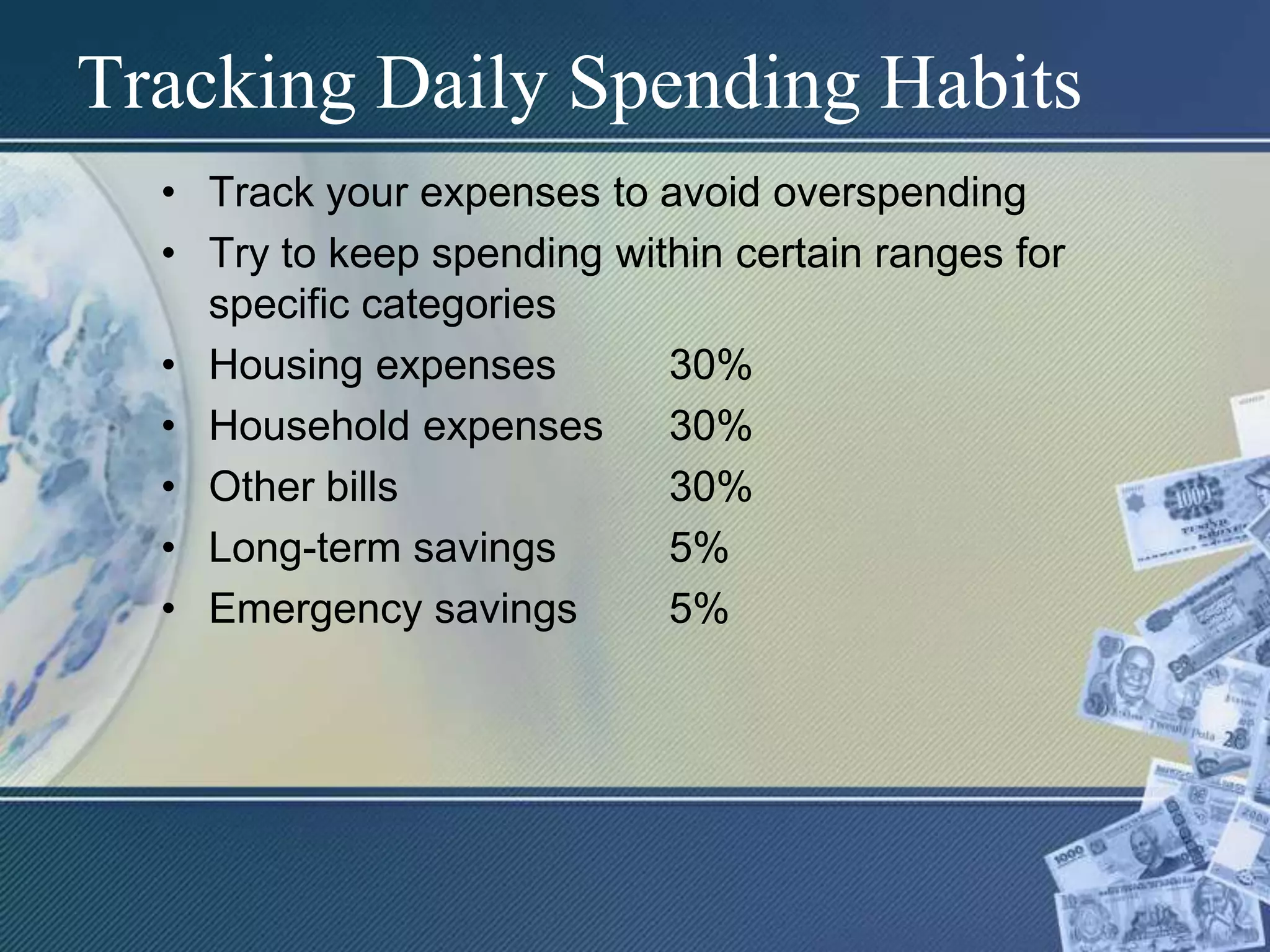 Tracking Daily Spending HabitsTrack your expenses to avoid overspendingTry to keep spending within certain ranges for specific categoriesHousing expenses	30%Household expenses	30%Other bills			30%Long-term savings	5%Emergency savings	5%
