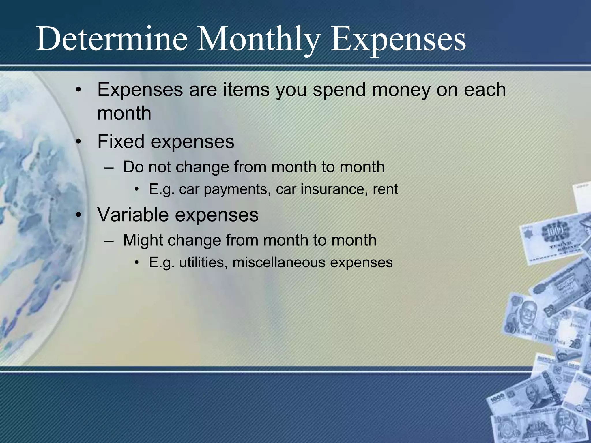 Determine Monthly ExpensesExpenses are items you spend money on each monthFixed expenses	Do not change from month to monthE.g. car payments, car insurance, rentVariable expensesMight change from month to monthE.g. utilities, miscellaneous expenses