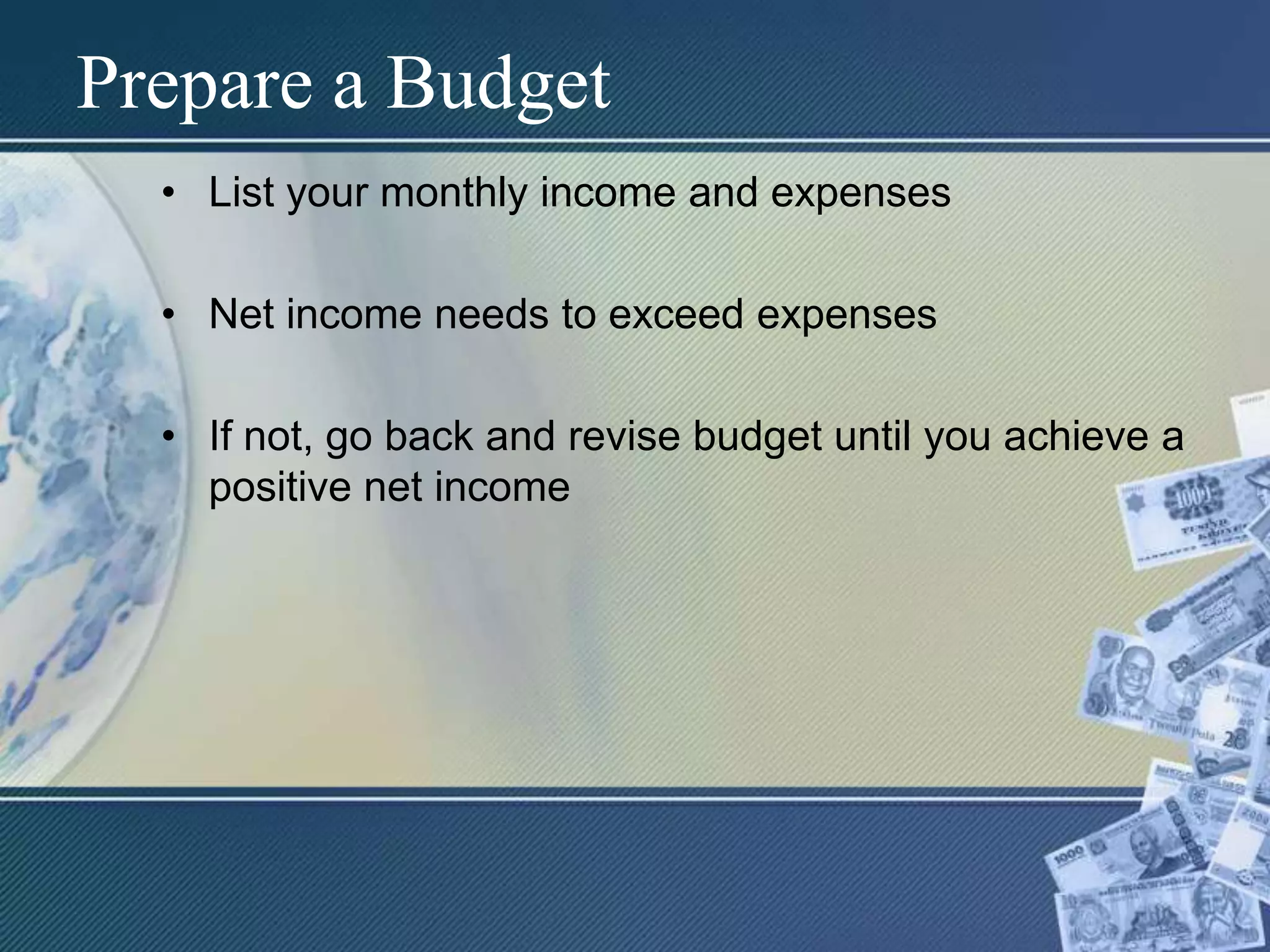 Prepare a BudgetList your monthly income and expensesNet income needs to exceed expensesIf not, go back and revise budget until you achieve a positive net income