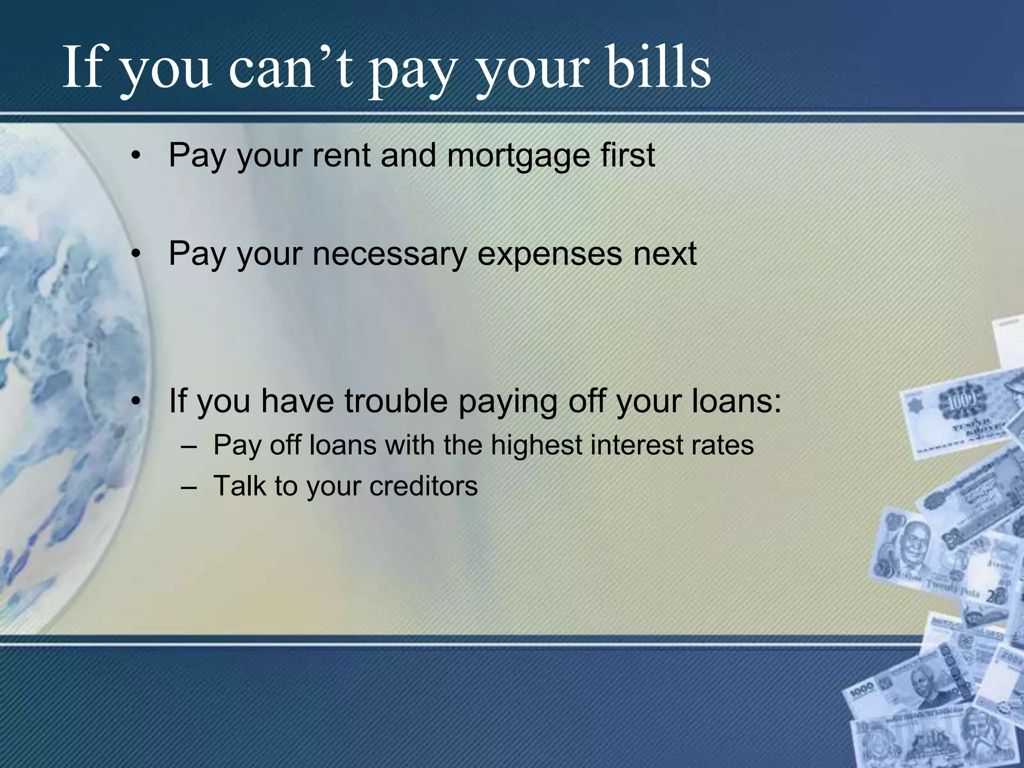 If you can’t pay your billsPay your rent and mortgage firstPay your necessary expenses nextIf you have trouble paying off your loans:Pay off loans with the highest interest ratesTalk to your creditors
