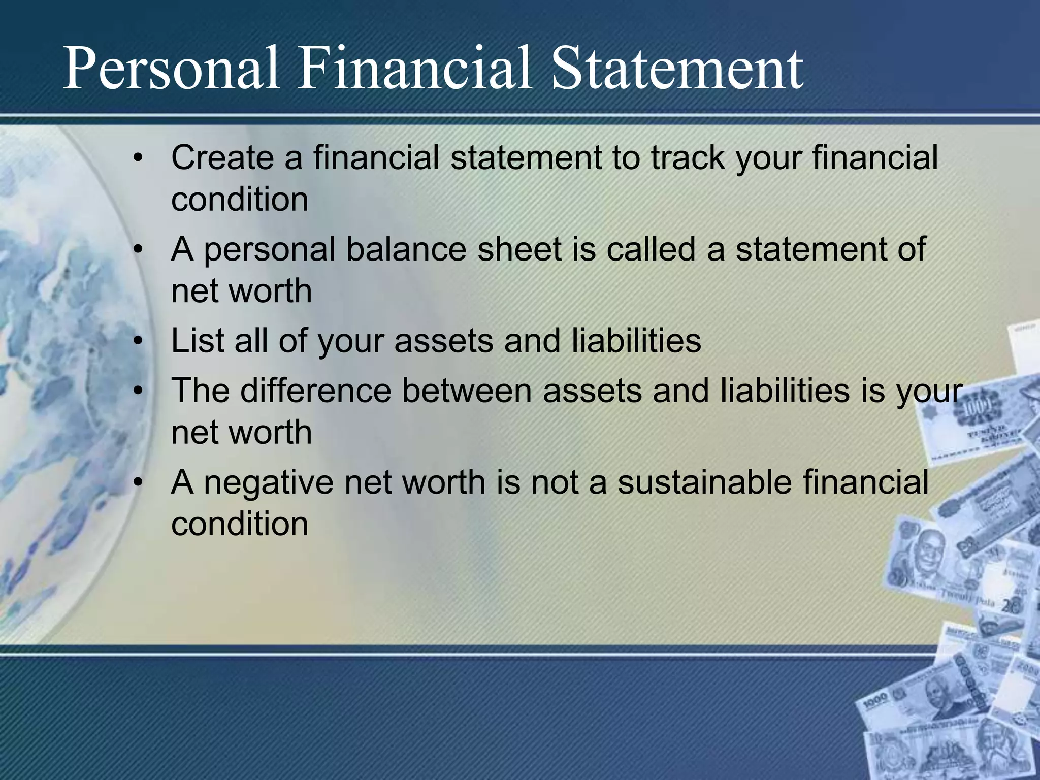 Personal Financial StatementCreate a financial statement to track your financial conditionA personal balance sheet is called a statement of net worthList all of your assets and liabilitiesThe difference between assets and liabilities is your net worthA negative net worth is not a sustainable financial condition