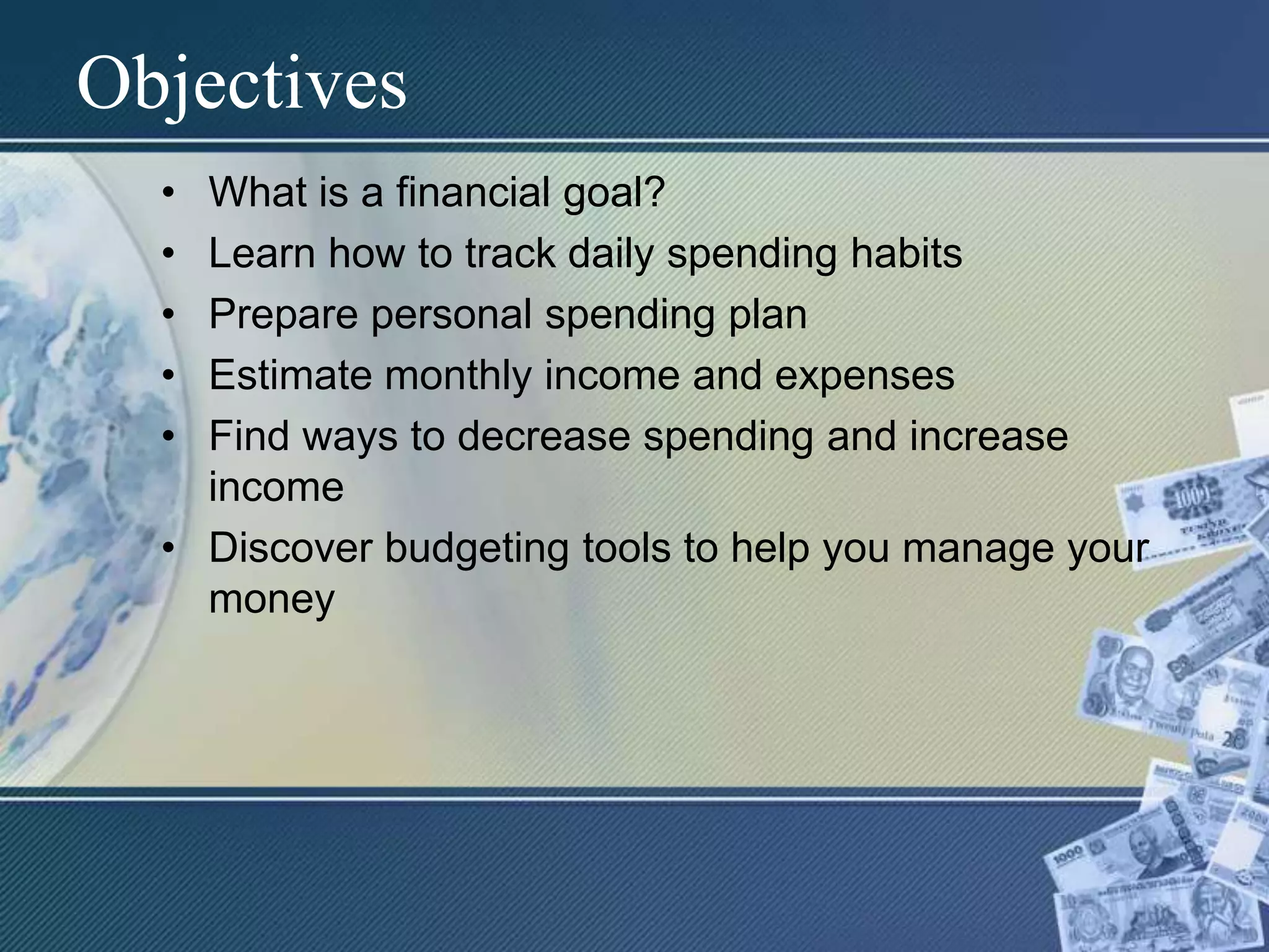 ObjectivesWhat is a financial goal?Learn how to track daily spending habitsPrepare personal spending planEstimate monthly income and expensesFind ways to decrease spending and increase incomeDiscover budgeting tools to help you manage your money