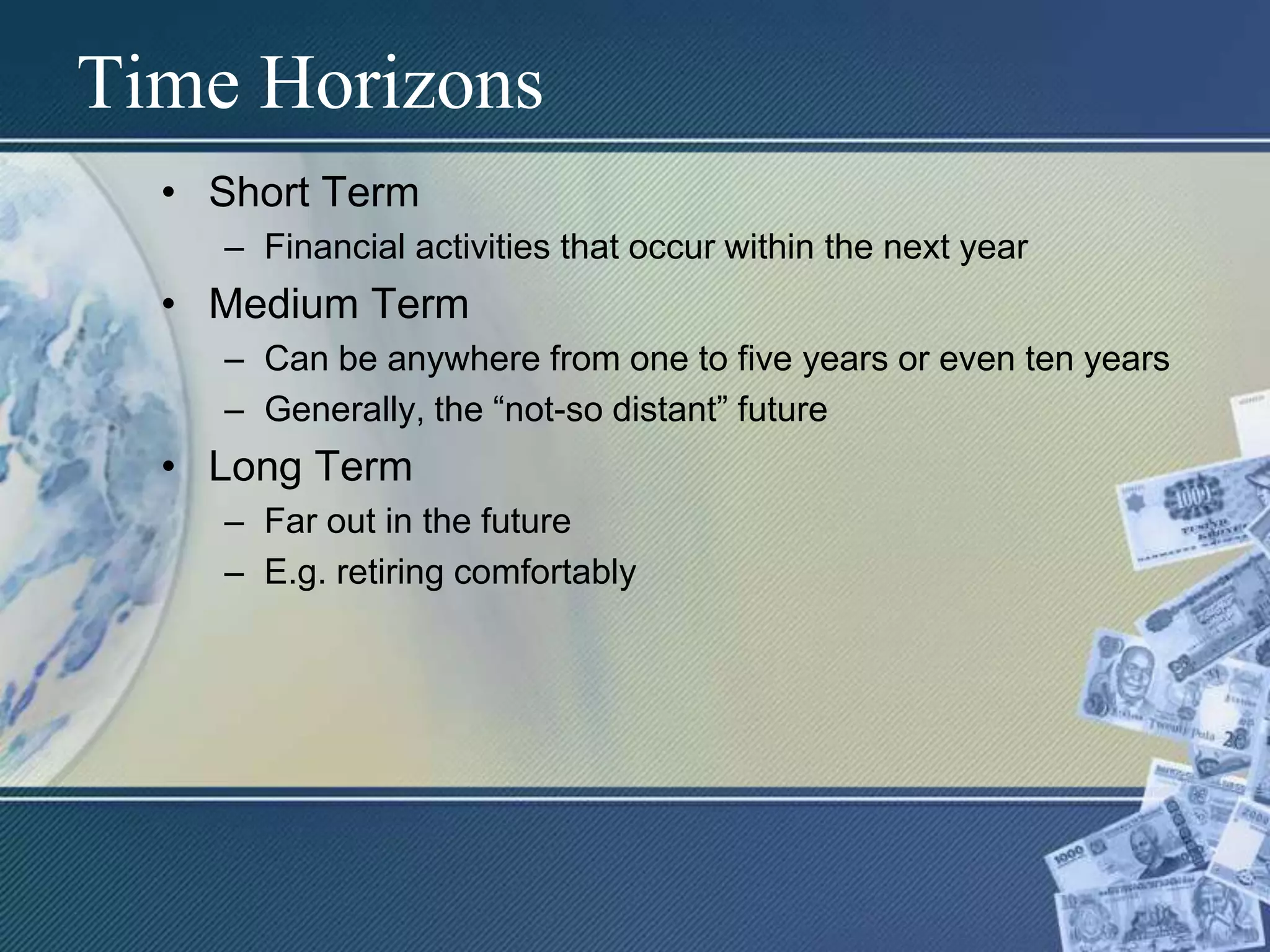Time HorizonsShort TermFinancial activities that occur within the next yearMedium TermCan be anywhere from one to five years or even ten yearsGenerally, the “not-so distant” futureLong TermFar out in the futureE.g. retiring comfortably