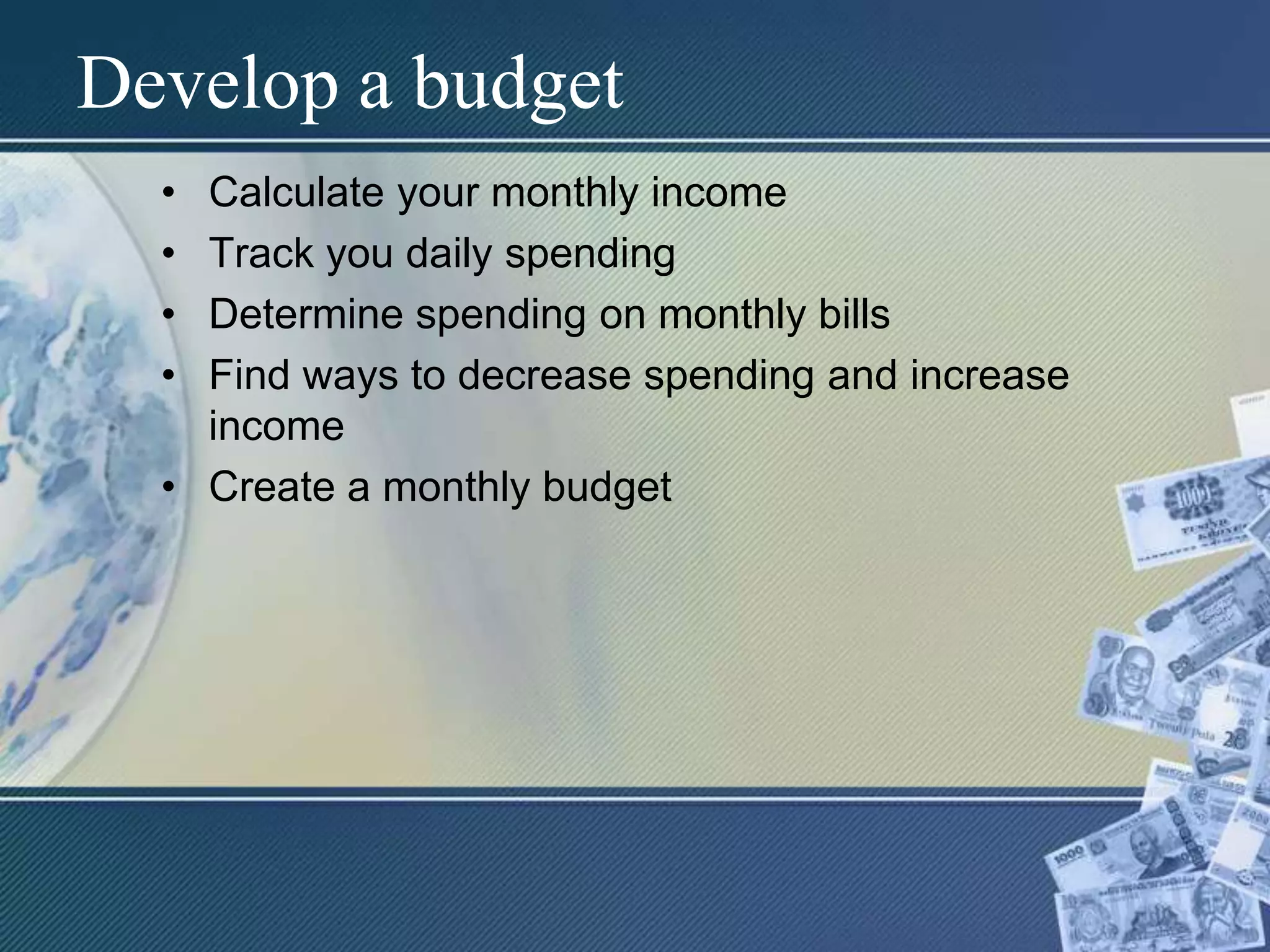 Develop a budgetCalculate your monthly incomeTrack you daily spendingDetermine spending on monthly billsFind ways to decrease spending and increase incomeCreate a monthly budget