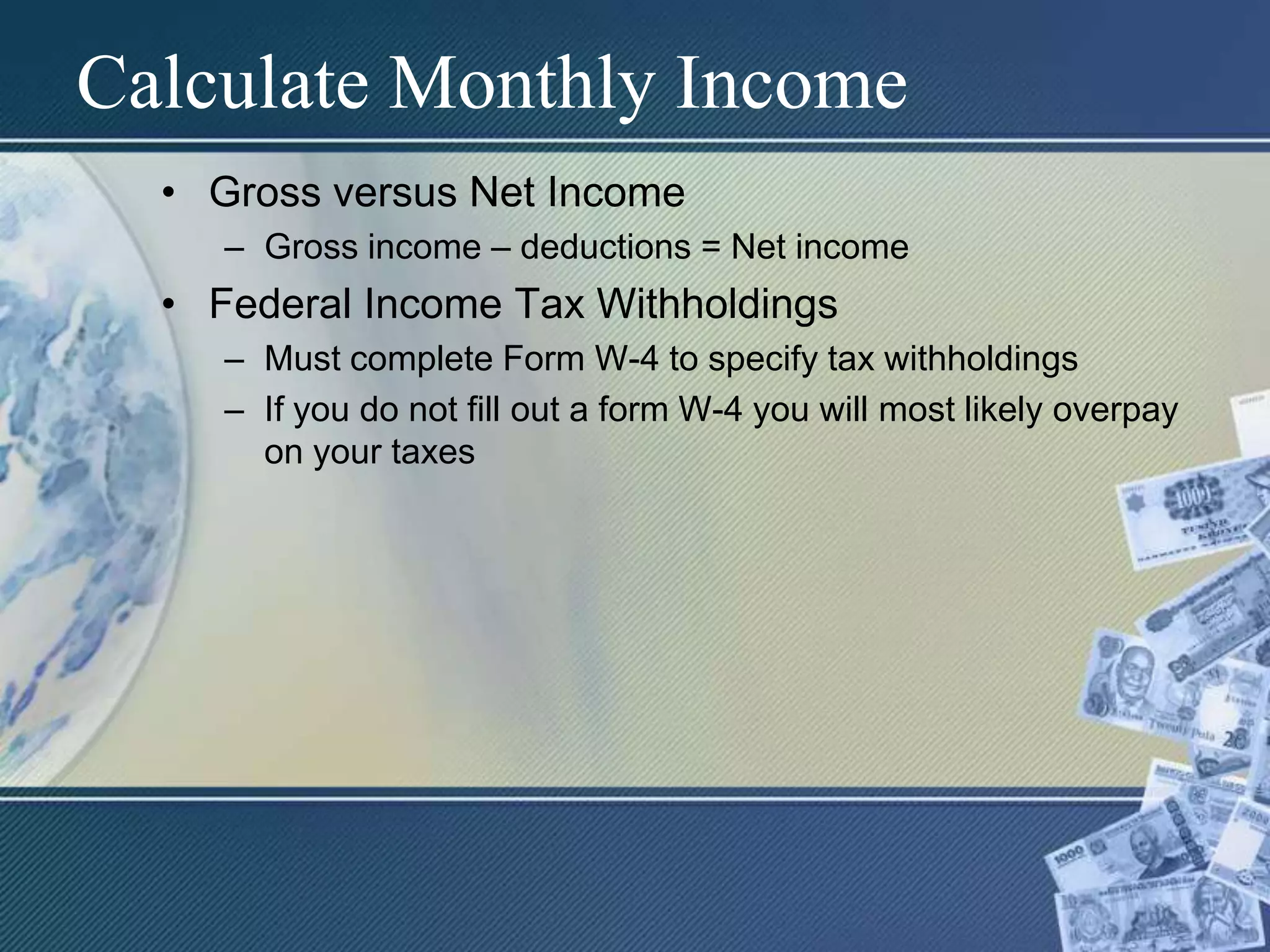 Calculate Monthly IncomeGross versus Net IncomeGross income – deductions = Net incomeFederal Income Tax WithholdingsMust complete Form W-4 to specify tax withholdingsIf you do not fill out a form W-4 you will most likely overpay on your taxes