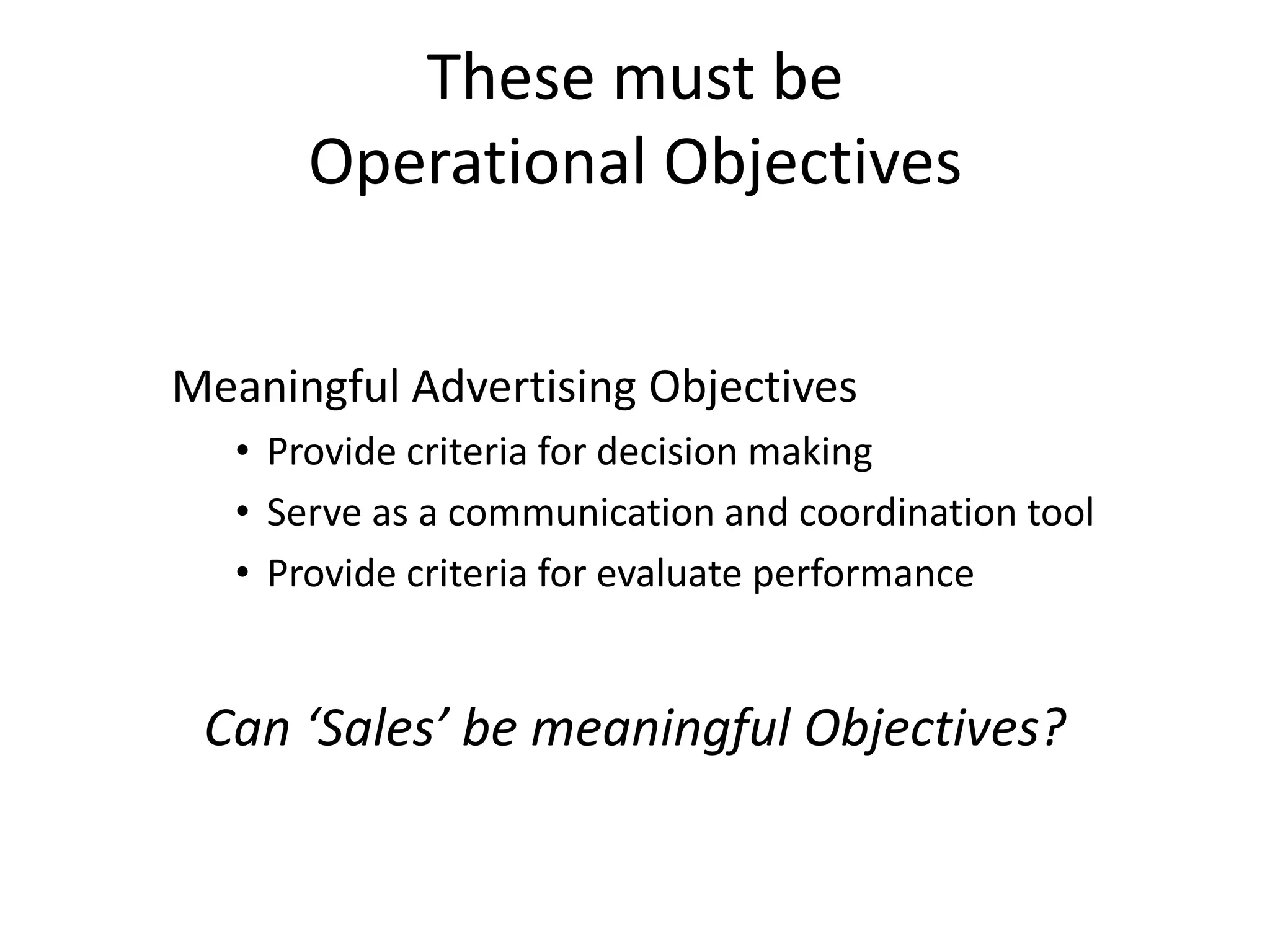 These must be
       Operational Objectives


Meaningful Advertising Objectives
   • Provide criteria for decision making
   • Serve as a communication and coordination tool
   • Provide criteria for evaluate performance


 Can ‘Sales’ be meaningful Objectives?
 