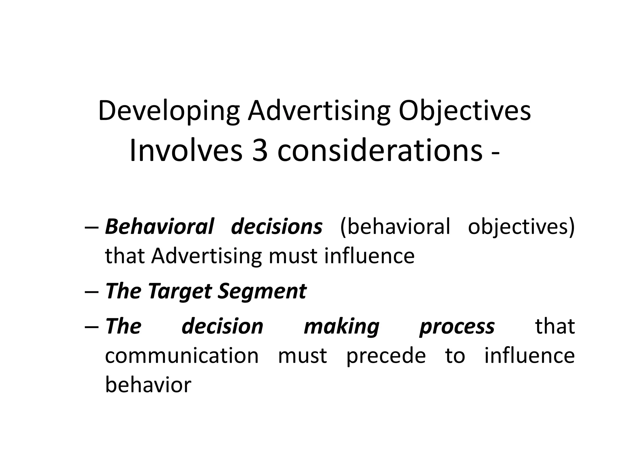 Developing Advertising Objectives
   Involves 3 considerations -

– Behavioral decisions (behavioral objectives)
  that Advertising must influence
– The Target Segment
– The    decision    making       process that
  communication must precede to influence
  behavior
 