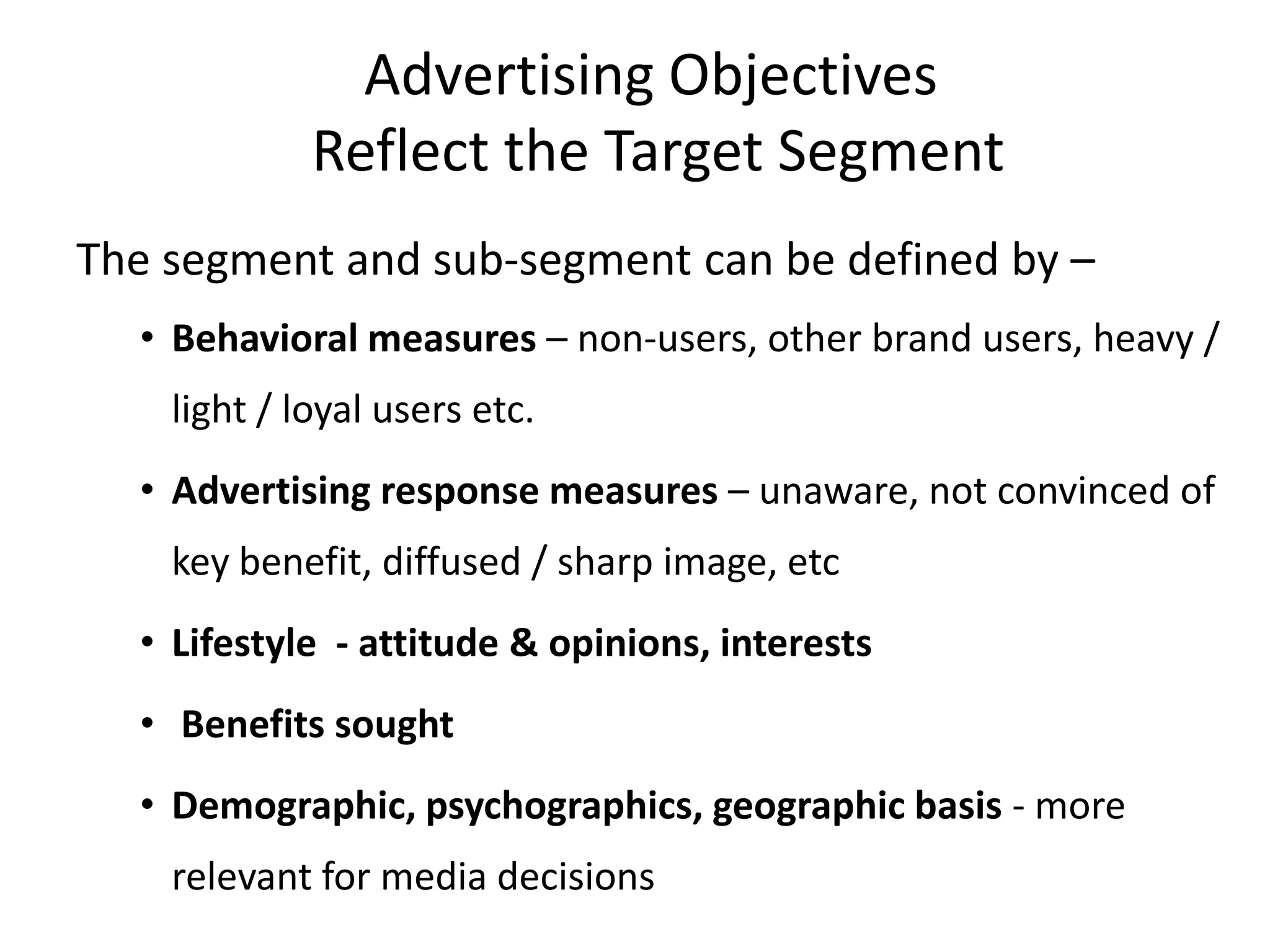 Advertising Objectives
             Reflect the Target Segment
The segment and sub-segment can be defined by –
  • Behavioral measures – non-users, other brand users, heavy /
    light / loyal users etc.
  • Advertising response measures – unaware, not convinced of
    key benefit, diffused / sharp image, etc
  • Lifestyle - attitude & opinions, interests
  • Benefits sought
  • Demographic, psychographics, geographic basis - more
    relevant for media decisions
 