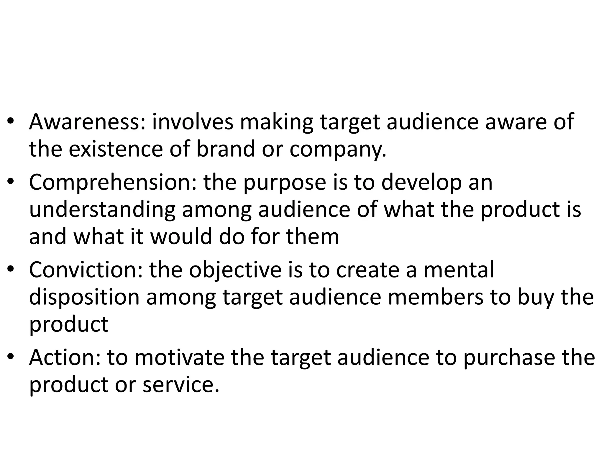 • Awareness: involves making target audience aware of
  the existence of brand or company.
• Comprehension: the purpose is to develop an
  understanding among audience of what the product is
  and what it would do for them
• Conviction: the objective is to create a mental
  disposition among target audience members to buy the
  product
• Action: to motivate the target audience to purchase the
  product or service.
 