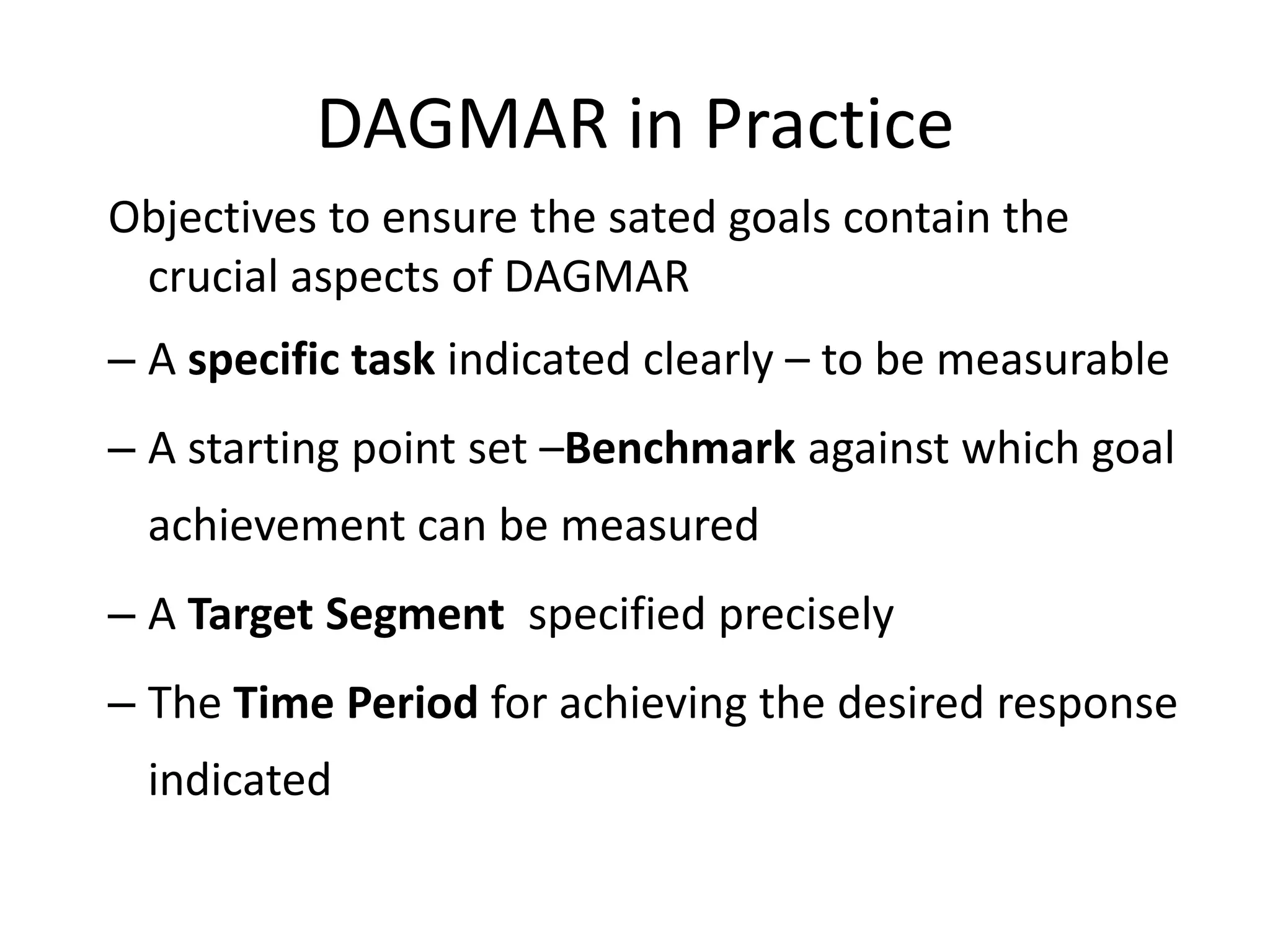 DAGMAR in Practice
Objectives to ensure the sated goals contain the
 crucial aspects of DAGMAR
– A specific task indicated clearly – to be measurable
– A starting point set –Benchmark against which goal
  achievement can be measured
– A Target Segment specified precisely
– The Time Period for achieving the desired response
  indicated
 