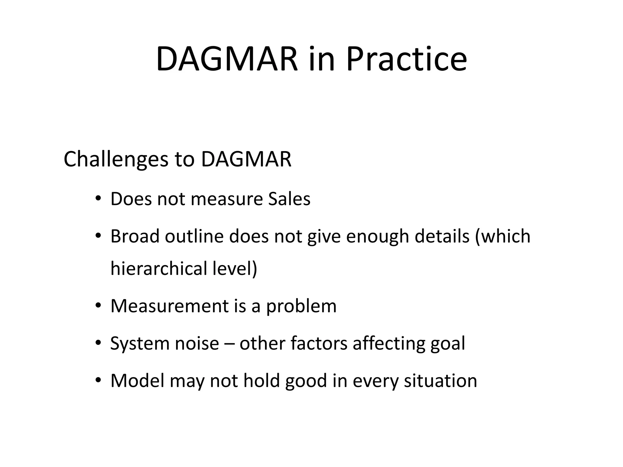 DAGMAR in Practice

Challenges to DAGMAR
  • Does not measure Sales
  • Broad outline does not give enough details (which
    hierarchical level)
  • Measurement is a problem
  • System noise – other factors affecting goal
  • Model may not hold good in every situation
 