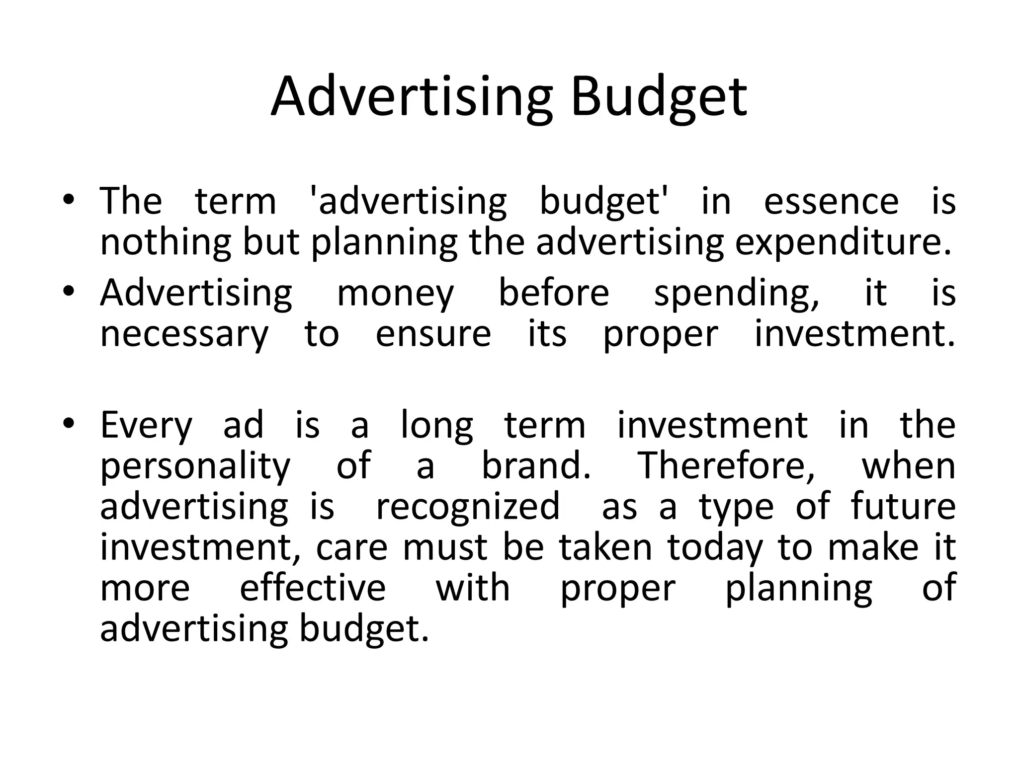 Advertising Budget
• The term 'advertising budget' in essence is
  nothing but planning the advertising expenditure.
• Advertising money before spending, it is
  necessary to ensure its proper investment.

• Every ad is a long term investment in the
  personality of a brand. Therefore, when
  advertising is recognized as a type of future
  investment, care must be taken today to make it
  more effective with proper planning of
  advertising budget.
 