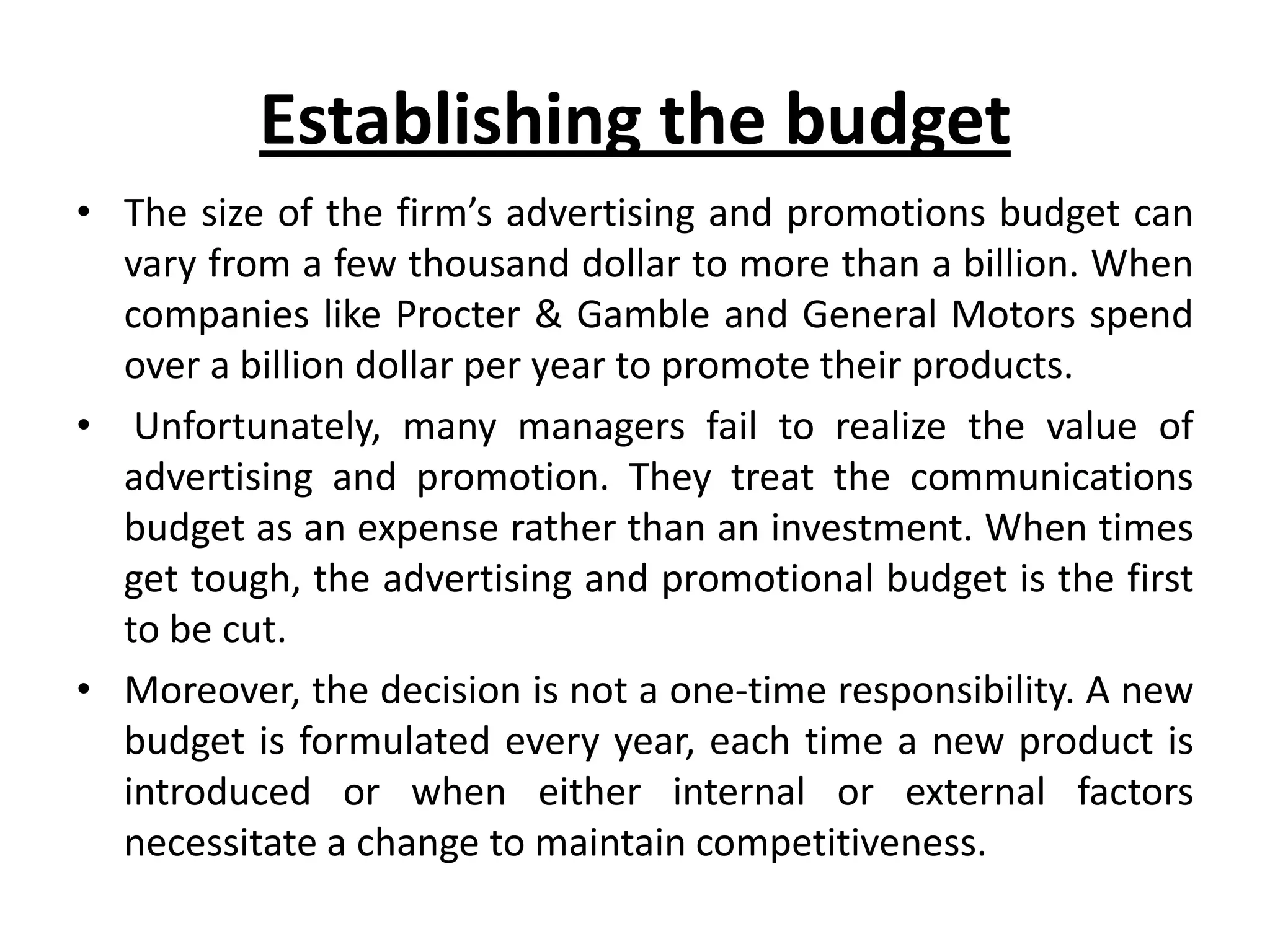 Establishing the budget
• The size of the firm’s advertising and promotions budget can
  vary from a few thousand dollar to more than a billion. When
  companies like Procter & Gamble and General Motors spend
  over a billion dollar per year to promote their products.
• Unfortunately, many managers fail to realize the value of
  advertising and promotion. They treat the communications
  budget as an expense rather than an investment. When times
  get tough, the advertising and promotional budget is the first
  to be cut.
• Moreover, the decision is not a one-time responsibility. A new
  budget is formulated every year, each time a new product is
  introduced or when either internal or external factors
  necessitate a change to maintain competitiveness.
 