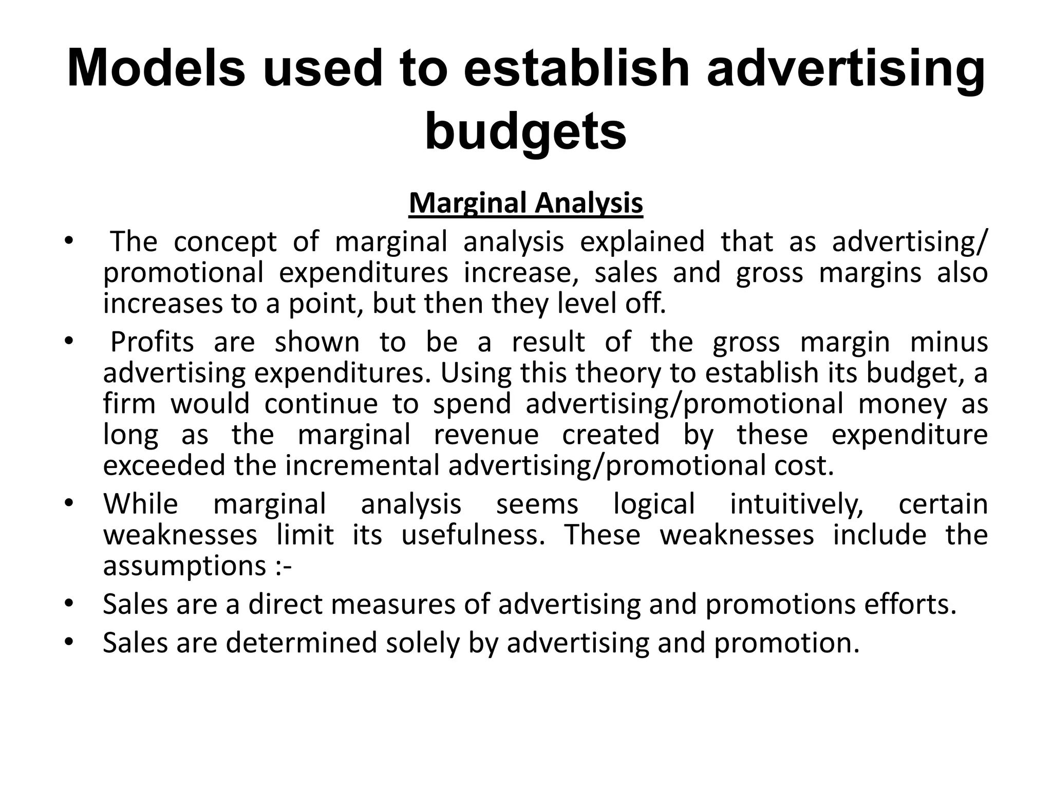 Models used to establish advertising
             budgets
                            Marginal Analysis
•    The concept of marginal analysis explained that as advertising/
    promotional expenditures increase, sales and gross margins also
    increases to a point, but then they level off.
•    Profits are shown to be a result of the gross margin minus
    advertising expenditures. Using this theory to establish its budget, a
    firm would continue to spend advertising/promotional money as
    long as the marginal revenue created by these expenditure
    exceeded the incremental advertising/promotional cost.
•   While marginal analysis seems logical intuitively, certain
    weaknesses limit its usefulness. These weaknesses include the
    assumptions :-
•   Sales are a direct measures of advertising and promotions efforts.
•   Sales are determined solely by advertising and promotion.
 
