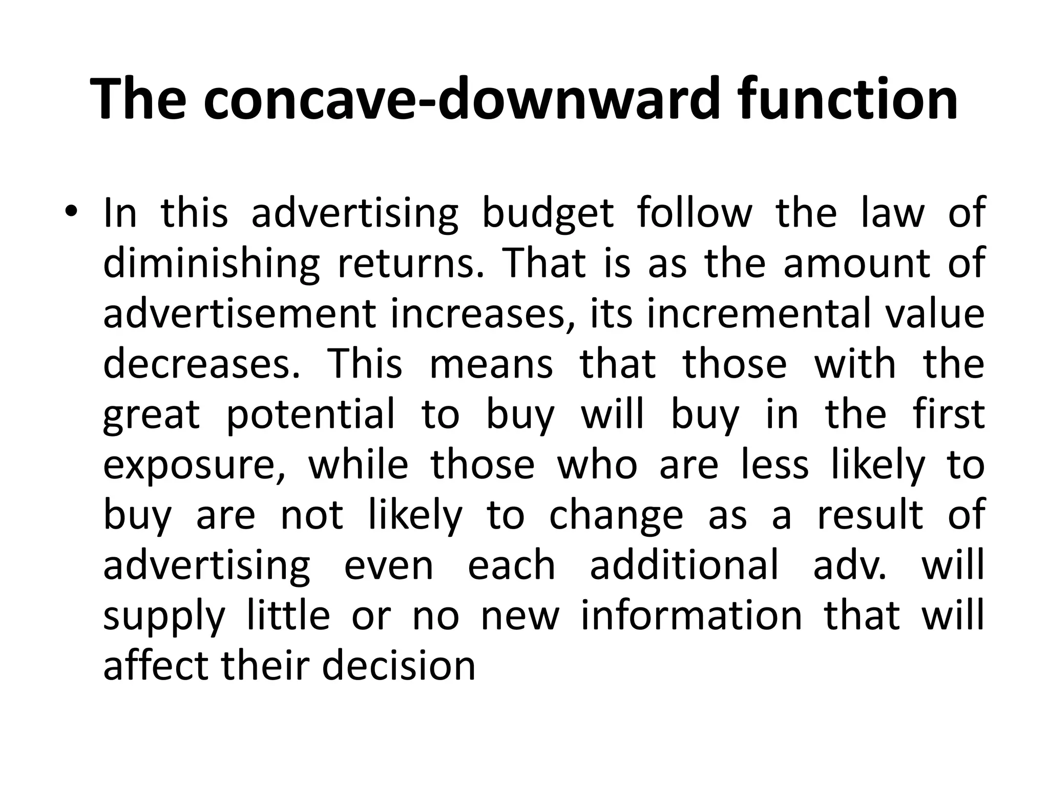 The concave-downward function
• In this advertising budget follow the law of
  diminishing returns. That is as the amount of
  advertisement increases, its incremental value
  decreases. This means that those with the
  great potential to buy will buy in the first
  exposure, while those who are less likely to
  buy are not likely to change as a result of
  advertising even each additional adv. will
  supply little or no new information that will
  affect their decision
 