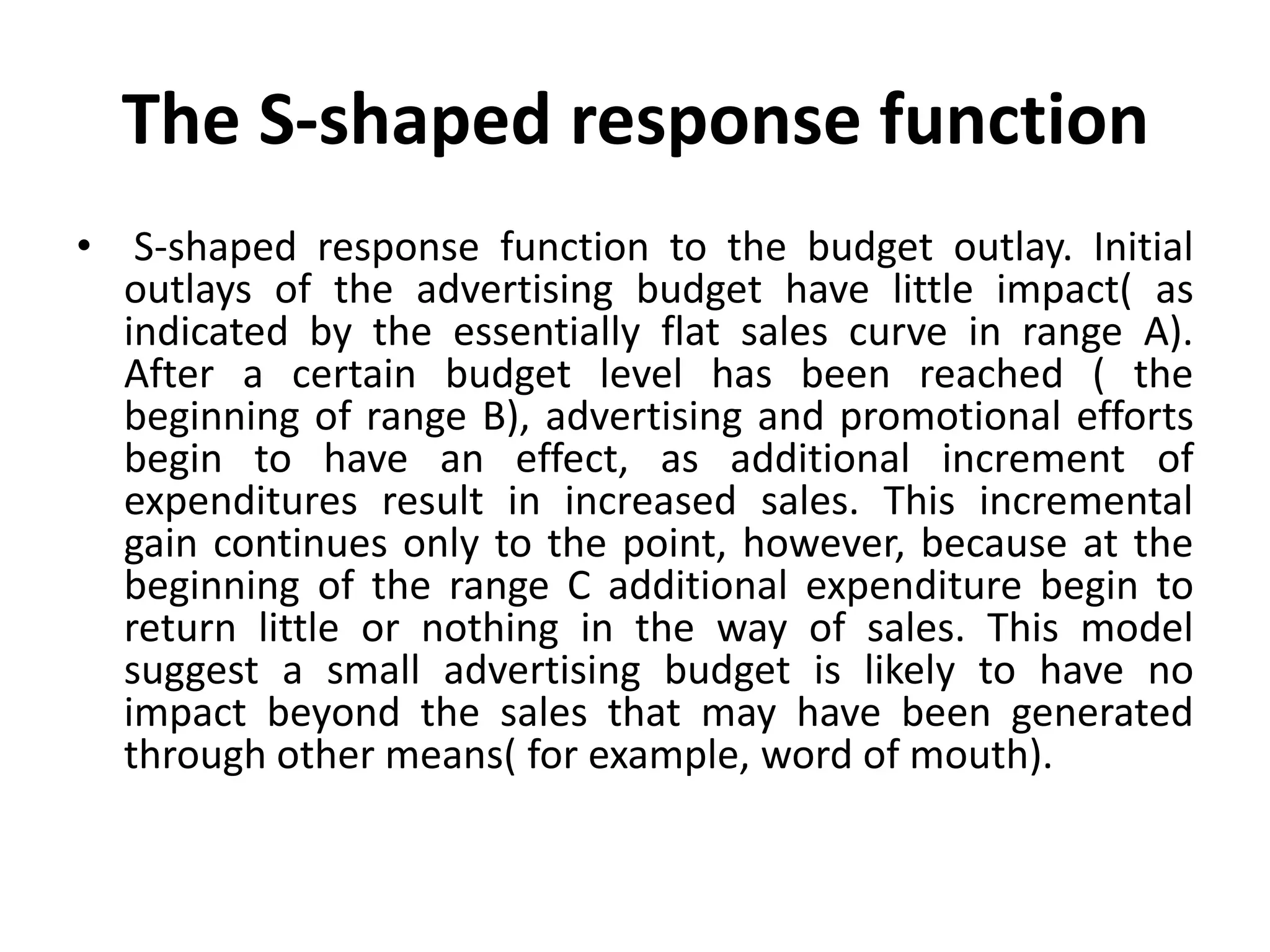 The S-shaped response function
• S-shaped response function to the budget outlay. Initial
  outlays of the advertising budget have little impact( as
  indicated by the essentially flat sales curve in range A).
  After a certain budget level has been reached ( the
  beginning of range B), advertising and promotional efforts
  begin to have an effect, as additional increment of
  expenditures result in increased sales. This incremental
  gain continues only to the point, however, because at the
  beginning of the range C additional expenditure begin to
  return little or nothing in the way of sales. This model
  suggest a small advertising budget is likely to have no
  impact beyond the sales that may have been generated
  through other means( for example, word of mouth).
 