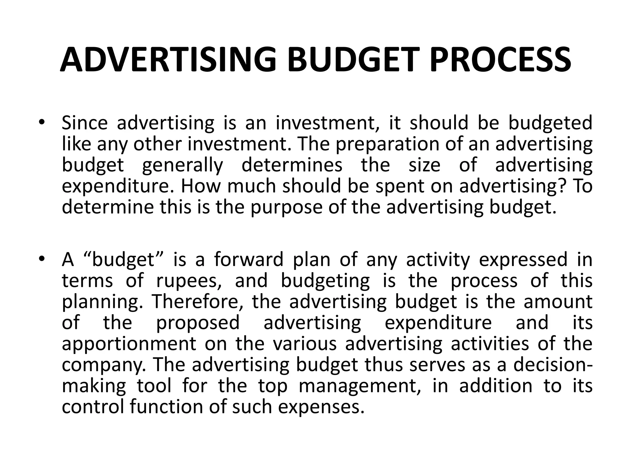 ADVERTISING BUDGET PROCESS
• Since advertising is an investment, it should be budgeted
  like any other investment. The preparation of an advertising
  budget generally determines the size of advertising
  expenditure. How much should be spent on advertising? To
  determine this is the purpose of the advertising budget.

• A “budget” is a forward plan of any activity expressed in
  terms of rupees, and budgeting is the process of this
  planning. Therefore, the advertising budget is the amount
  of the proposed advertising expenditure and its
  apportionment on the various advertising activities of the
  company. The advertising budget thus serves as a decision-
  making tool for the top management, in addition to its
  control function of such expenses.
 