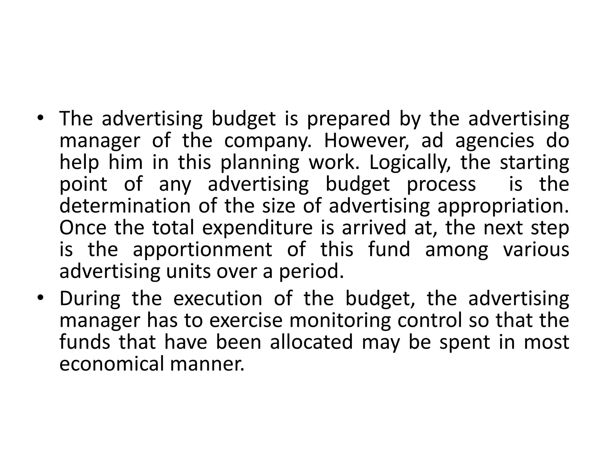 • The advertising budget is prepared by the advertising
  manager of the company. However, ad agencies do
  help him in this planning work. Logically, the starting
  point of any advertising budget process is the
  determination of the size of advertising appropriation.
  Once the total expenditure is arrived at, the next step
  is the apportionment of this fund among various
  advertising units over a period.
• During the execution of the budget, the advertising
  manager has to exercise monitoring control so that the
  funds that have been allocated may be spent in most
  economical manner.
 