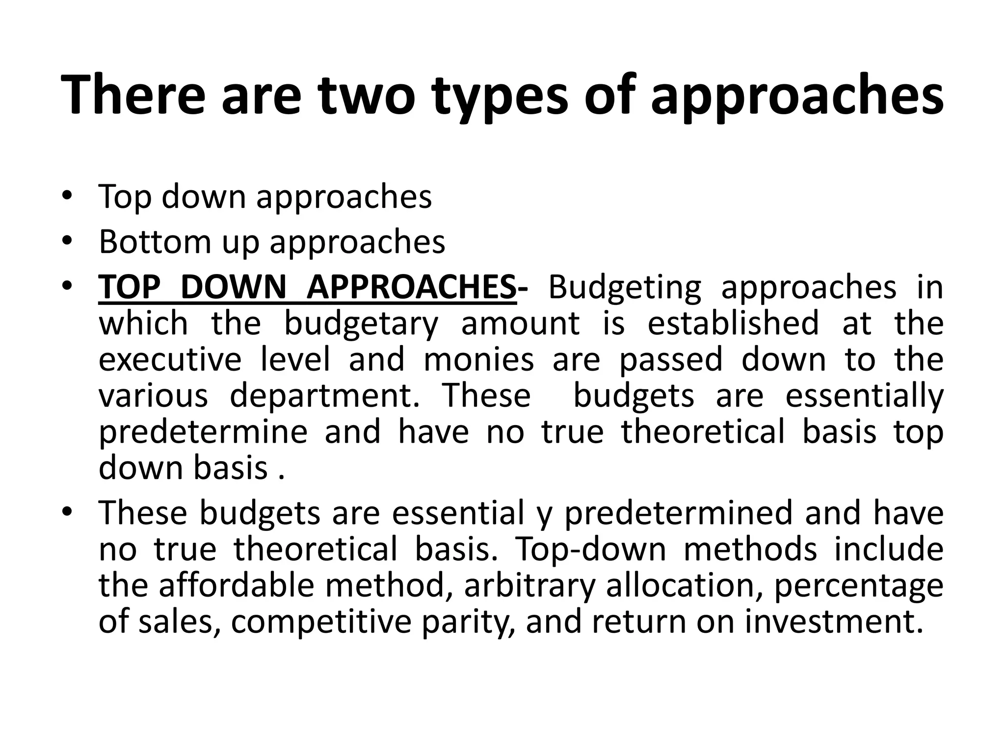 There are two types of approaches
• Top down approaches
• Bottom up approaches
• TOP DOWN APPROACHES- Budgeting approaches in
  which the budgetary amount is established at the
  executive level and monies are passed down to the
  various department. These budgets are essentially
  predetermine and have no true theoretical basis top
  down basis .
• These budgets are essential y predetermined and have
  no true theoretical basis. Top-down methods include
  the affordable method, arbitrary allocation, percentage
  of sales, competitive parity, and return on investment.
 
